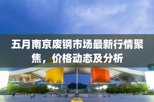 五月南京废钢市场最新行情聚焦，价格动态及分析
