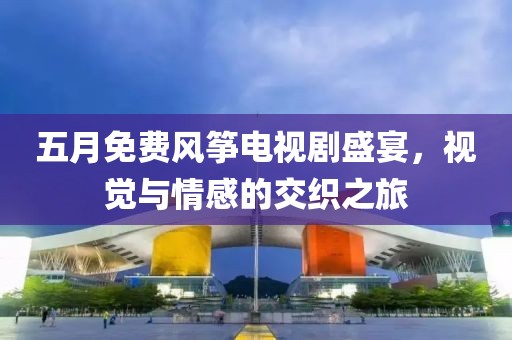五月免费风筝电视剧盛宴，视觉与情感的交织之旅