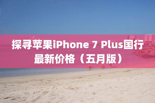 探寻苹果iPhone 7 Plus国行最新价格（五月版）