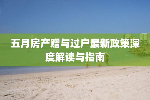 五月房产赠与过户最新政策深度解读与指南