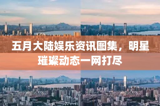 五月大陆娱乐资讯图集，明星璀璨动态一网打尽
