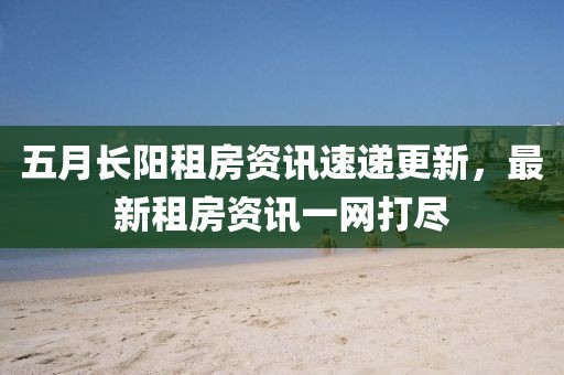五月长阳租房资讯速递更新，最新租房资讯一网打尽