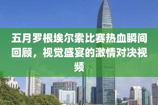 五月罗根埃尔索比赛热血瞬间回顾，视觉盛宴的激情对决视频