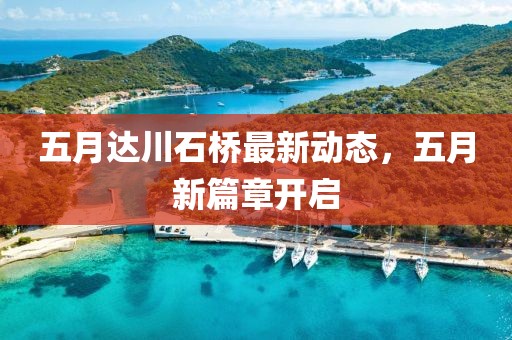 五月达川石桥最新动态，五月新篇章开启