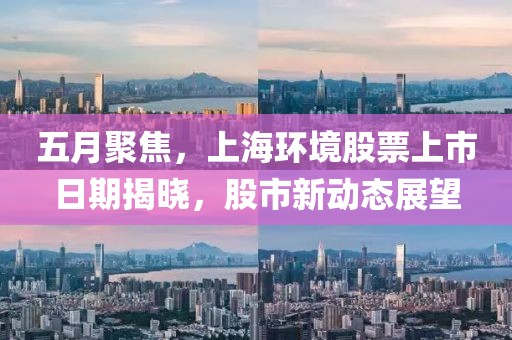 五月聚焦，上海环境股票上市日期揭晓，股市新动态展望