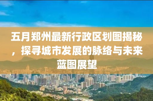 五月郑州最新行政区划图揭秘，探寻城市发展的脉络与未来蓝图展望