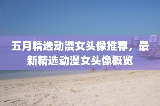 五月精选动漫女头像推荐，最新精选动漫女头像概览