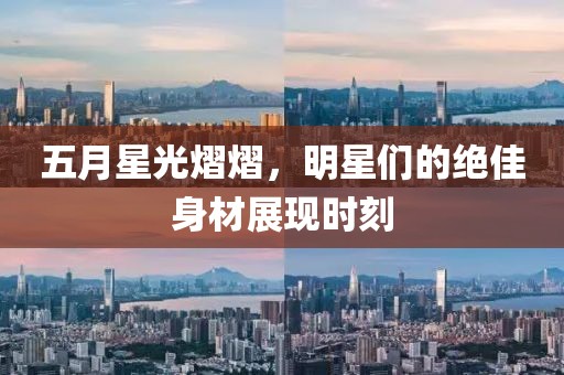 五月星光熠熠，明星们的绝佳身材展现时刻