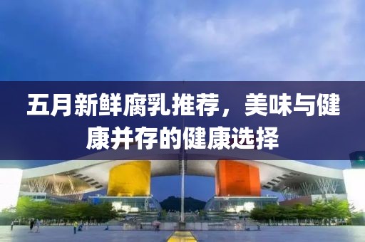 五月新鲜腐乳推荐，美味与健康并存的健康选择