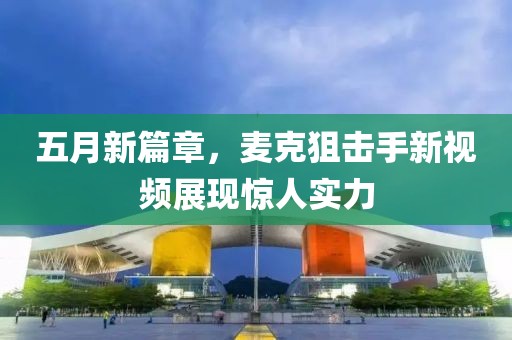 五月新篇章，麦克狙击手新视频展现惊人实力