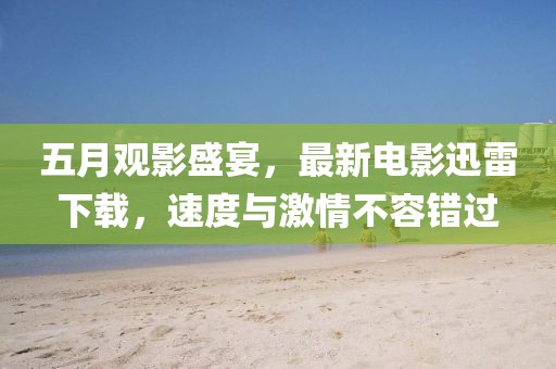 五月观影盛宴，最新电影迅雷下载，速度与激情不容错过