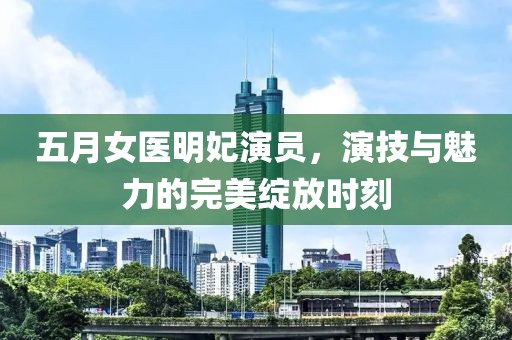 五月女医明妃演员，演技与魅力的完美绽放时刻
