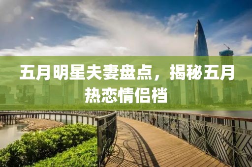五月明星夫妻盘点，揭秘五月热恋情侣档