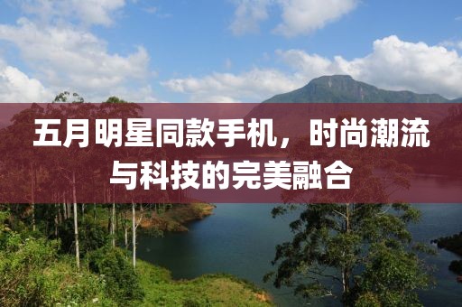五月明星同款手机，时尚潮流与科技的完美融合