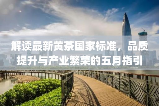 解读最新黄茶国家标准，品质提升与产业繁荣的五月指引