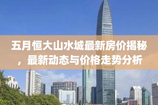 五月恒大山水城最新房价揭秘，最新动态与价格走势分析