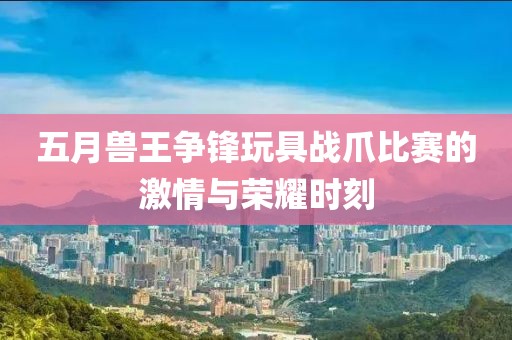 五月兽王争锋玩具战爪比赛的激情与荣耀时刻