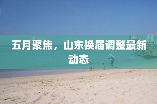 五月聚焦，山东换届调整最新动态