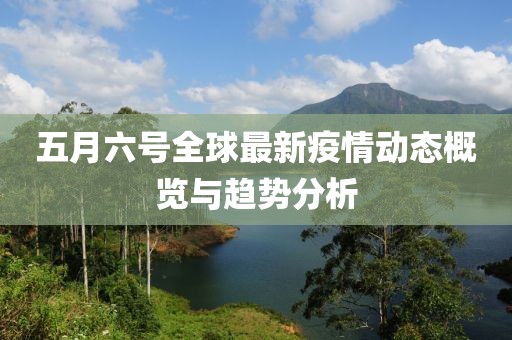 五月六号全球最新疫情动态概览与趋势分析
