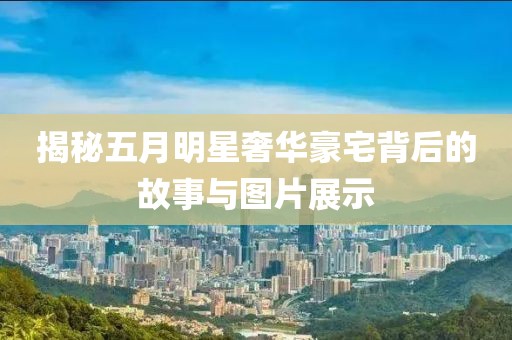揭秘五月明星奢华豪宅背后的故事与图片展示