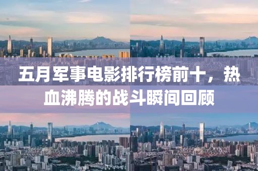 五月军事电影排行榜前十，热血沸腾的战斗瞬间回顾