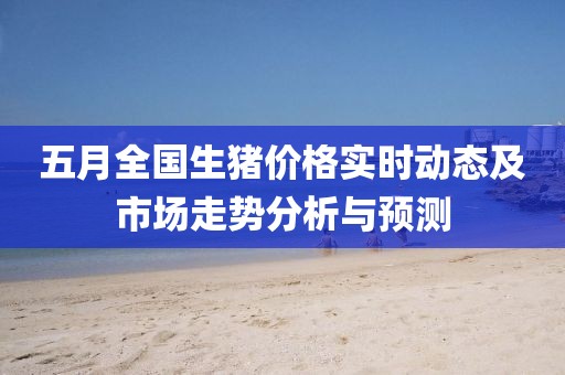 五月全国生猪价格实时动态及市场走势分析与预测