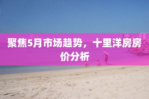 聚焦5月市场趋势，十里洋房房价分析