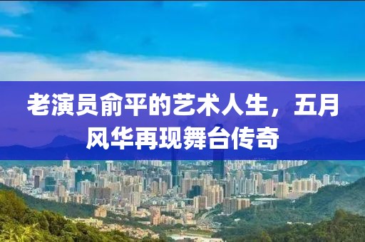 老演员俞平的艺术人生，五月风华再现舞台传奇