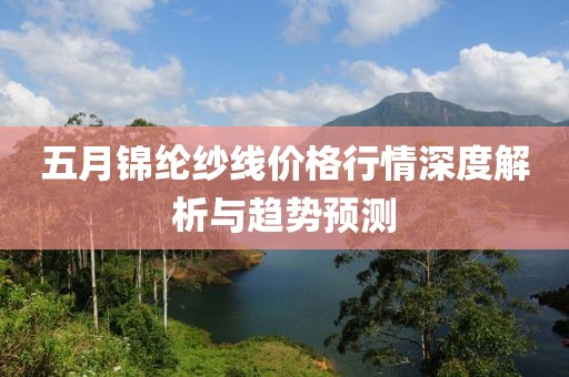 五月锦纶纱线价格行情深度解析与趋势预测