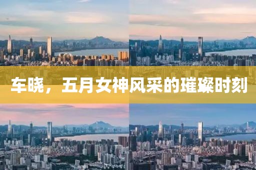 车晓，五月女神风采的璀璨时刻