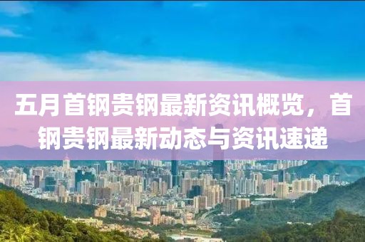 五月首钢贵钢最新资讯概览，首钢贵钢最新动态与资讯速递