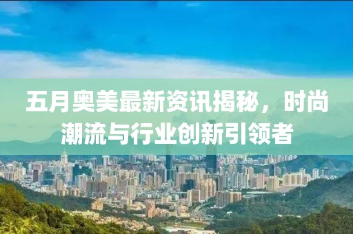 五月奥美最新资讯揭秘，时尚潮流与行业创新引领者