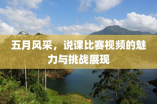 五月风采，说课比赛视频的魅力与挑战展现