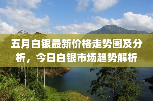五月白银最新价格走势图及分析，今日白银市场趋势解析