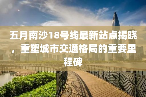 五月南沙18号线最新站点揭晓，重塑城市交通格局的重要里程碑