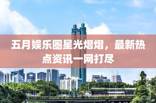 五月娱乐圈星光熠熠，最新热点资讯一网打尽