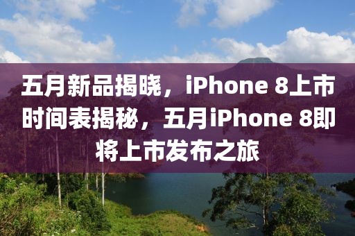 五月新品揭晓，iPhone 8上市时间表揭秘，五月iPhone 8即将上市发布之旅