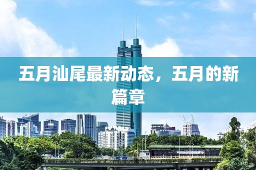 五月汕尾最新动态，五月的新篇章
