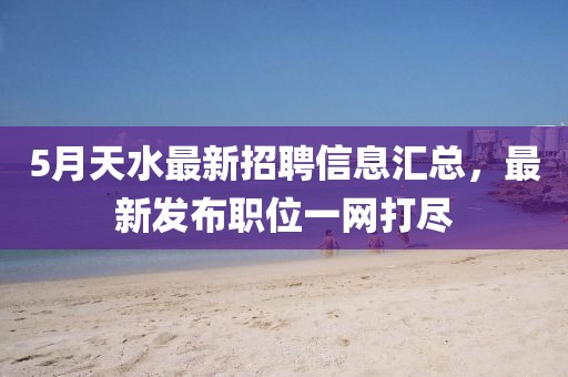 5月天水最新招聘信息汇总，最新发布职位一网打尽
