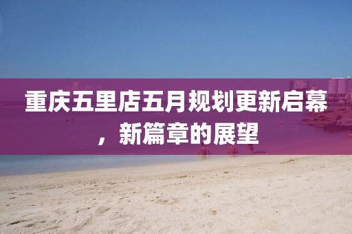 重庆五里店五月规划更新启幕，新篇章的展望