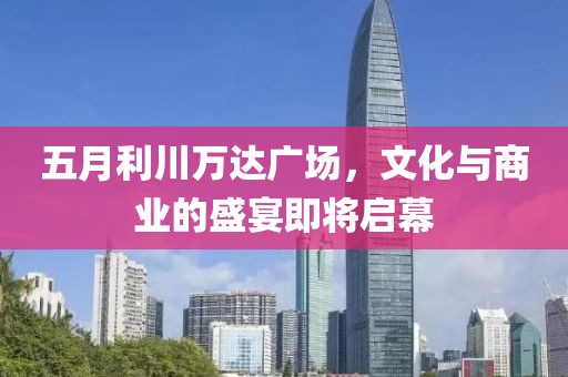 五月利川万达广场，文化与商业的盛宴即将启幕