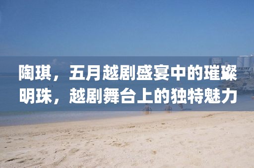 陶琪，五月越剧盛宴中的璀璨明珠，越剧舞台上的独特魅力