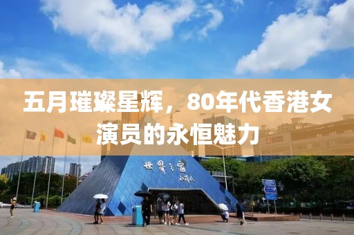五月璀璨星辉，80年代香港女演员的永恒魅力