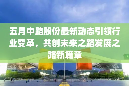 五月中路股份最新动态引领行业变革，共创未来之路发展之路新篇章