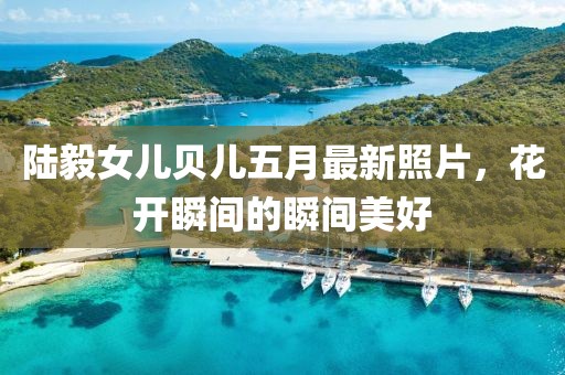 陆毅女儿贝儿五月最新照片，花开瞬间的瞬间美好