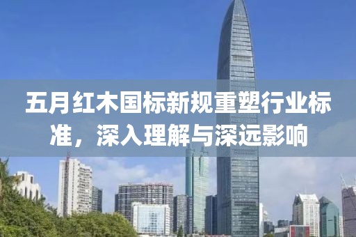 五月红木国标新规重塑行业标准，深入理解与深远影响