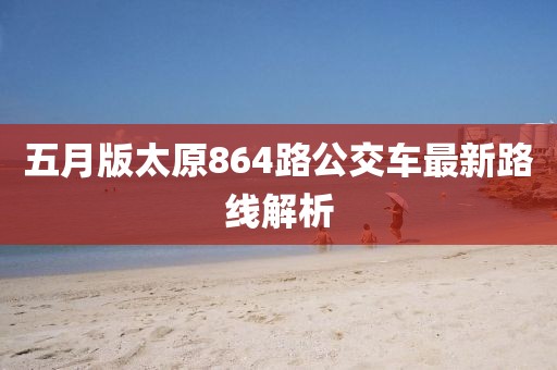 五月版太原864路公交车最新路线解析
