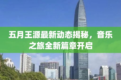 五月王源最新动态揭秘，音乐之旅全新篇章开启