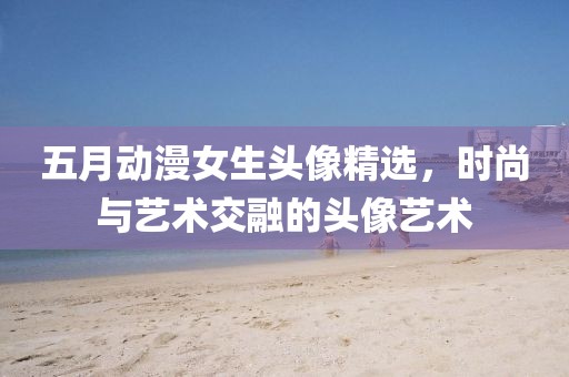 五月动漫女生头像精选，时尚与艺术交融的头像艺术