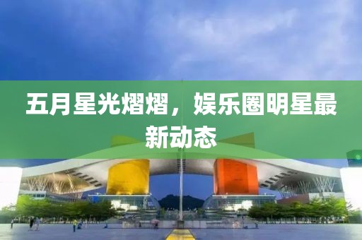 五月星光熠熠，娱乐圈明星最新动态